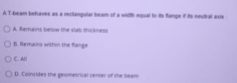 AT-beam behaves as a rectangular beam of a width equal to its fange if its neutral axis:
OA Remains below the slab thickness
B. Remains within the flange
OCAI
Oo.Coincides the geometrical center of the beam
