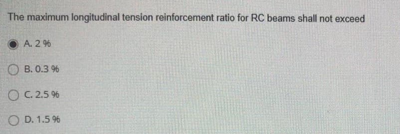 The maximum longitudinal tension reinforcement ratio for RC beams shall not exceed
O A. 2 %
B. 0.3 9%
OC. 2.5 %
O D. 1.5 %
