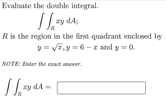 Evaluate the double integral.
xy dA;
R.
R is the region in the first quadrant enclosed by
y = Vx,y = 6 – x and y = 0.
NOTE: Enter the exact answer.
xy dÃ =
