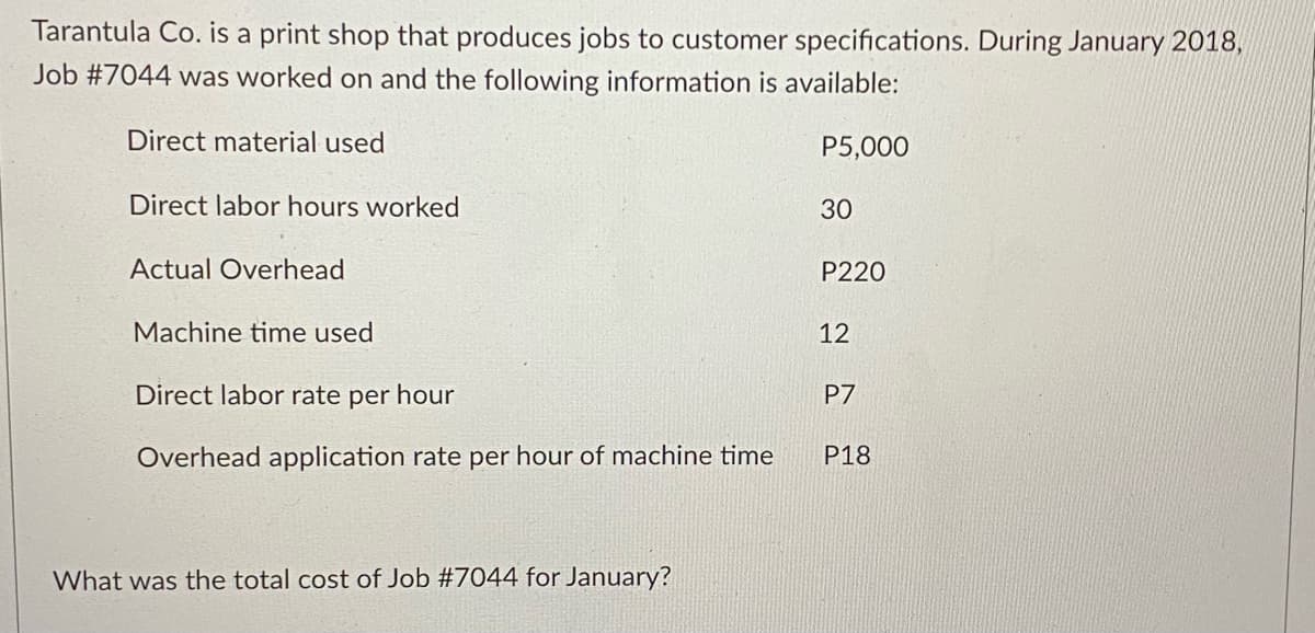 Tarantula Co. is a print shop that produces jobs to customer specifications. During January 2018,
Job #7044 was worked on and the following information is available:
Direct material used
P5,000
Direct labor hours worked
30
Actual Overhead
P220
Machine time used
12
Direct labor rate per hour
P7
Overhead application rate per hour of machine time
P18
What was the total cost of Job #7044 for January?
