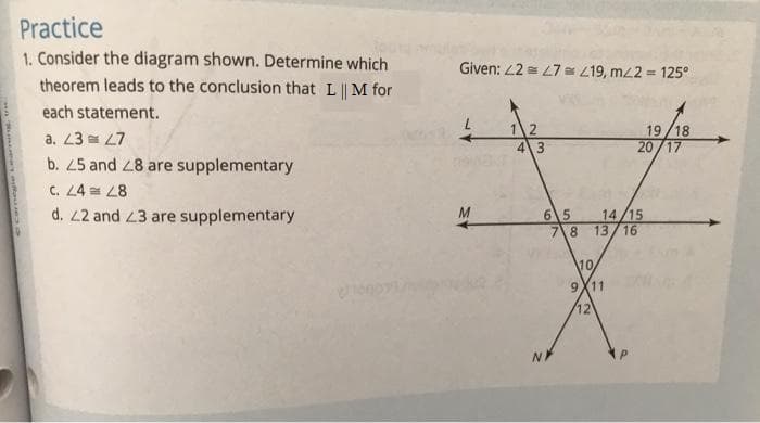 Practice
1. Consider the diagram shown. Determine which
theorem leads to the conclusion that L || M for
Given: L2 = L7 419, mL2 = 125°
%3!
each statement.
12
43
19/18
20/17
a. 23 = L7
b. 25 and 28 are supplementary
C. 24 28
d. 2 and 23 are supplementary
65
7\8
14/15
13/16
M
10
9X11
12
NA
