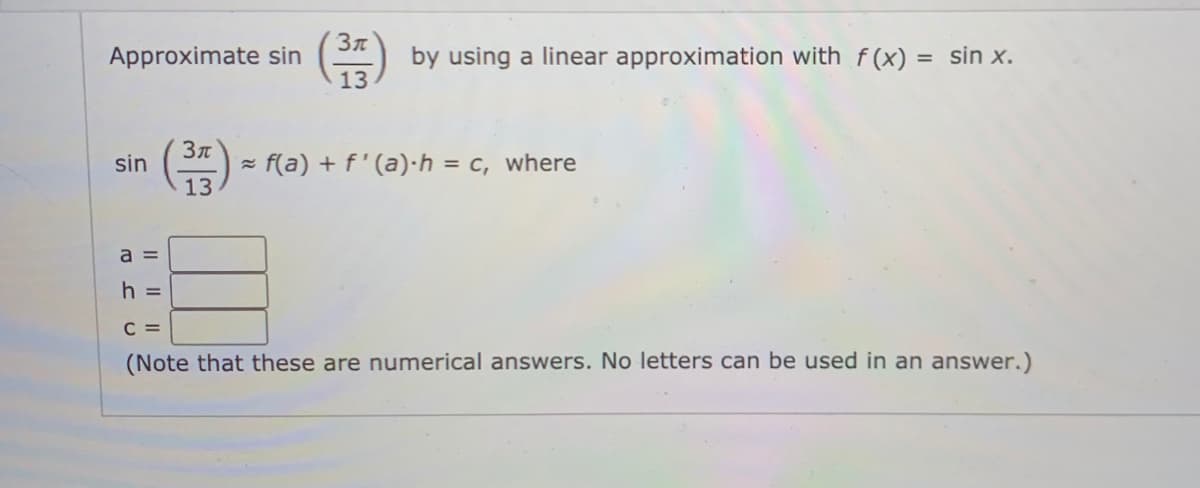 Approximate sin
by using a linear approximation with f(x) = sin x.
%3D
13
sin
= f(a) + f' (a)·h = c, where
13
a =
h =
C =
(Note that these are numerical answers. No letters can be used in an answer.)
