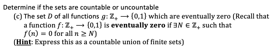 Determine if the sets are countable or uncountable
(c) The set D of all functions g: Z4 → {0,1} which are eventually zero (Recall that
a function f: Z, → {0,1} is eventually zero if 3N E Z, such that
f (n) = 0 for all n 2 N)
