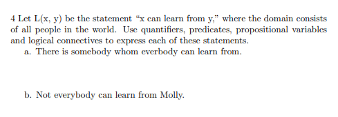 4 Let L(x, y) be the statement "x can learn from y," where the domain consists
of all people in the world. Use quantifiers, predicates, propositional variables
and logical connectives to express each of these statements.
a. There is somebody whom everbody can learn from.
b. Not everybody can learn from Molly.
