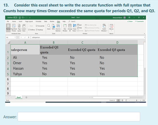 13. Consider this excel sheet to write the accurate function with full syntax that
Counts how many times Omer excecded the same quota for periods Q1, Q2, and Q3
Alan 2
Pa
Pomments
emte
ing
w
Еxeded Q1l
salesperson
Exceeded Q2 quota Exceeded Q3 quota
quota
2 Ali
Yes
No
No
3 Omer
Yes
Yes
No
Hassan
Yes
Yes
Yes
5 Yahya
No
Yes
Yes
