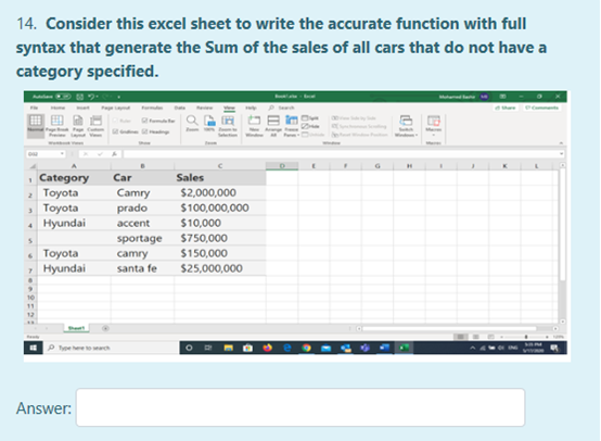 14. Consider this excel sheet to write the accurate function with full
syntax that generate the Sum of the sales of all cars that do not have a
category specified.
Abla
, Category
Тoyota
Тоyota
• Hyundai
Car
Sales
Camry
prado
$2,000,000
$100,000,000
accent
$10,000
sportage
$750,000
• Toyota
Hyundai
$150,000
camry
santa fe
$25,000,000
