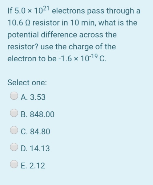 If 5.0 × 1021 electrons pass through a
10.6 Q resistor in 10 min, what is the
potential difference across the
resistor? use the charge of the
electron to be -1.6 × 10-19 C.
Select one:
А. 3.53
B. 848.00
C. 84.80
D. 14.13
E. 2.12
