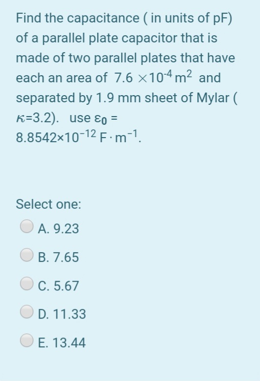 Find the capacitance ( in units of pF)
of a parallel plate capacitor that is
made of two parallel plates that have
each an area of 7.6 ×104 m² and
separated by 1.9 mm sheet of Mylar (
K=3.2). use ɛo =
8.8542x10-12 F·m-1.
%3D
Select one:
A. 9.23
B. 7.65
C. 5.67
D. 11.33
E. 13.44
