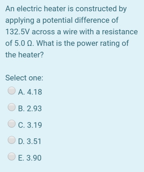 An electric heater is constructed by
applying a potential difference of
132.5V across a wire with a resistance
of 5.0 Q. What is the power rating of
the heater?
Select one:
А. 4.18
В. 2.93
С. 3.19
D. 3.51
E. 3.90
