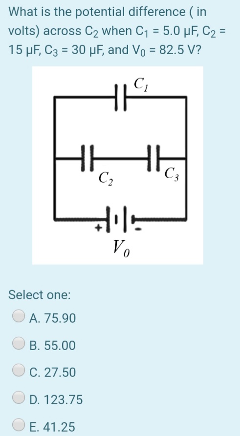 What is the potential difference ( in
volts) across C2 when C1 = 5.0 µF, C2 =
15 µF, C3 = 30 µF, and Vo = 82.5 V?
%3D
%3D
C2
C3
V.
Select one:
A. 75.90
B. 55.00
C. 27.50
D. 123.75
E. 41.25
