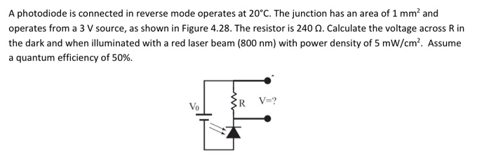 A photodiode is connected in reverse mode operates at 20°C. The junction has an area of 1 mm² and
operates from a 3 V source, as shown in Figure 4.28. The resistor is 240 0. Calculate the voltage across R in
the dark and when illuminated with a red laser beam (800 nm) with power density of 5 mW/cm?. Assume
a quantum efficiency of 50%.
R V=?
Vo
