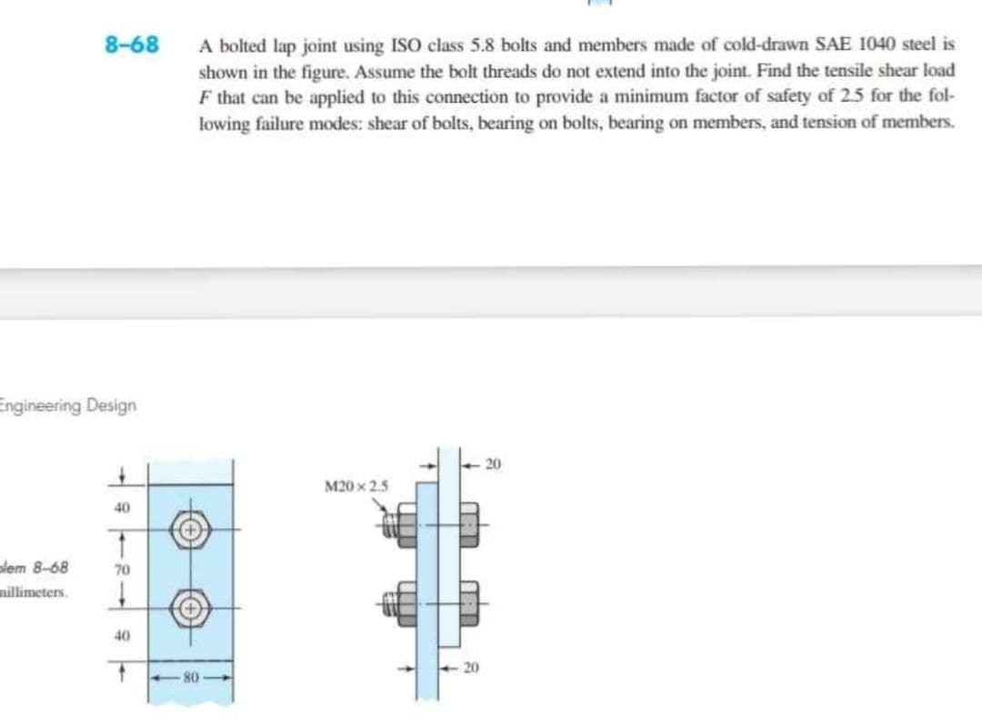 8-68
Engineering Design
+
40
1
plem 8-68
70
millimeters.
40
A bolted lap joint using ISO class 5.8 bolts and members made of cold-drawn SAE 1040 steel is
shown in the figure. Assume the bolt threads do not extend into the joint. Find the tensile shear load
F that can be applied to this connection to provide a minimum factor of safety of 2.5 for the fol-
lowing failure modes: shear of bolts, bearing on bolts, bearing on members, and tension of members.
20
M20x2.5
20