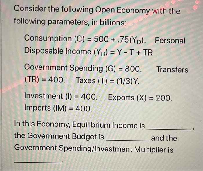 Consider the following Open Economy with the
following parameters, in billions:
Consumption (C) = 500 + .75(YD). Personal
Disposable Income (YD) = Y - T + TR
Government Spending (G) = 800. Transfers
(TR) = 400. Taxes (T) = (1/3)Y.
Investment (I) = 400. Exports (X) = 200.
Imports (IM) = 400.
In this Economy, Equilibrium Income is
the Government Budget is
and the
Government Spending/Investment Multiplier is
PR