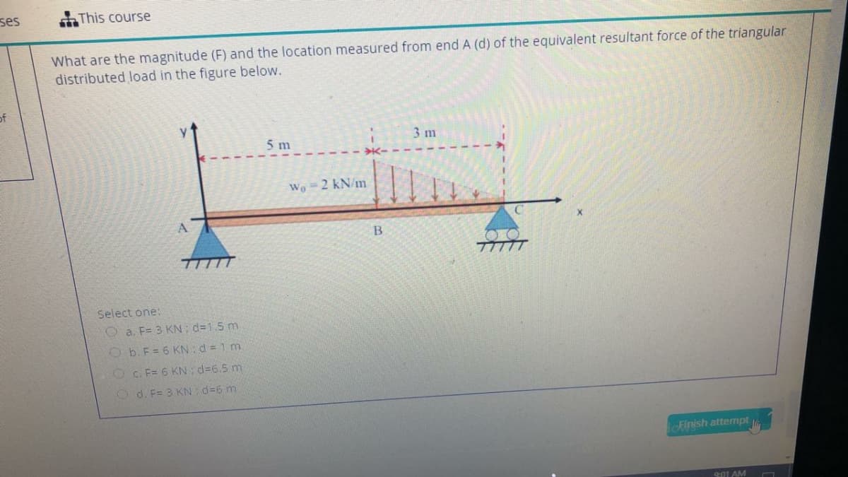 ses
This course
What are the magnitude (F) and the location measured from end A (d) of the equivalent resultant force of the triangular
distributed load in the figure below.
of
5 m
3 m
Wo =2 kN/m
A.
B
Select one:
a. F= 3 KN: d=1.5 m
Ob.F= 6 KN: d = 1 m
O C. F= 6 KN d=6.5 m
O d. F= 3 KN d=6 m
ofinish attempt
901 AM
