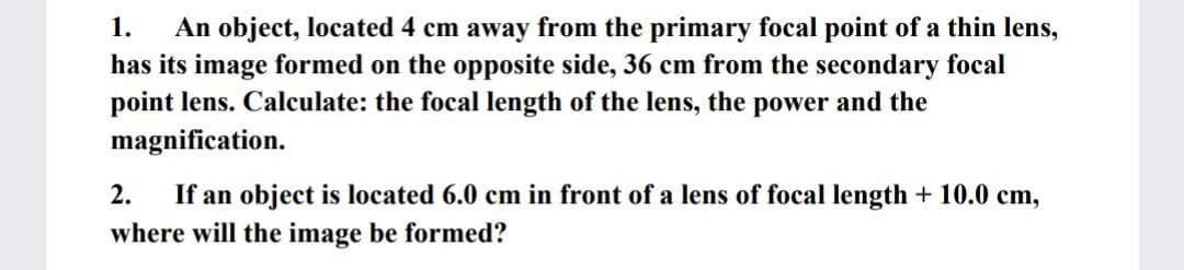 An object, located 4 cm away from the primary focal point of a thin lens,
has its image formed on the opposite side, 36 cm from the secondary focal
point lens. Calculate: the focal length of the lens, the power and the
magnification.
1.
2.
If an object is located 6.0 cm in front of a lens of focal length + 10.0 cm,
where will the image be formed?
