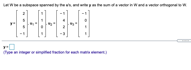 Let W be a subspace spanned by the u's, and write y as the sum of a vector in W and a vector orthogonal to W.
2
- 1
-1
4
y =
u =
5
Uz =
2
1
- 1
- 3
1
.....
y =
(Type an integer or simplified fraction for each matrix element.)
