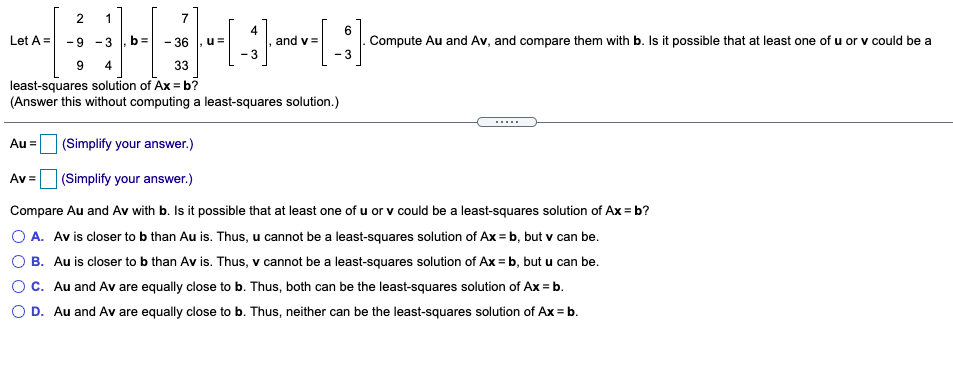 2
1
7
4
and v =
6
Compute Au and Av, and compare them with b. Is it possible that at least one of u or v could be a
Let A =
-9 - 3
- 36
u=
- 3
4
33
least-squares solution of Ax = b?
(Answer this without computing a least-squares solution.)
Au =
(Simplify your answer.)
Av =
(Simplify your answer.)
Compare Au and Av with b. Is it possible that at least one of u or v could be a least-squares solution of Ax = b?
O A. Av is closer to b than Au is. Thus, u cannot be a least-squares solution of Ax = b, but v can be.
O B. Au is closer to b than Av is. Thus, v cannot be a least-squares solution of Ax = b, but u can be.
C. Au and Av are equally close to b. Thus, both can be the least-squares solution of Ax = b.
O D. Au and Av are equally close to b. Thus, neither can be the least-squares solution of Ax = b.
