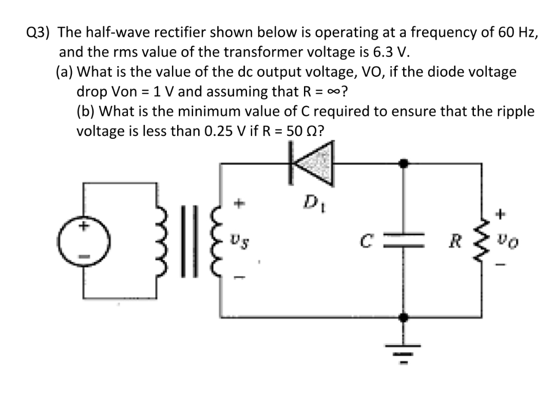 Q3) The half-wave rectifier shown below is operating at a frequency of 60 Hz,
and the rms value of the transformer voltage is 6.3 V.
(a) What is the value of the dc output voltage, VO, if the diode voltage
drop Von = 1 V and assuming that R = 0?
(b) What is the minimum value of C required to ensure that the ripple
voltage is less than 0.25 V if R = 50 Q?
%3D
%3D
US
R
vo

