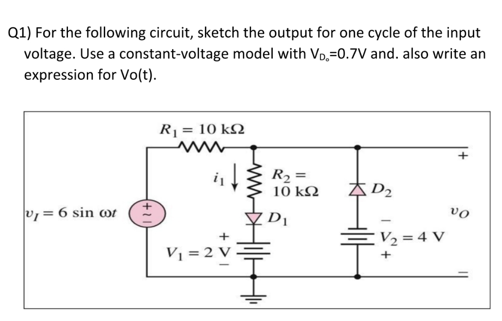 Q1) For the following circuit, sketch the output for one cycle of the input
voltage. Use a constant-voltage model with VD,=0.7V and. also write an
expression for Vo(t).
R1
= 10 k2
+
R2 =
10 k2
Ą D2
v = 6 sin wt
D1
vo
+
V2 = 4 V
V1 = 2 V ·
+
