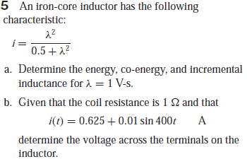 5 An iron-core inductor has the following
characteristic:
0.5+ 22
a. Determine the energy, co-energy, and incremental
inductance for 2 = 1 V-s.
b. Given that the coil resistance is 1 2 and that
i(t) = 0.625 + 0.01 sin 400t
A
determine the voltage across the terminals on the
inductor.
