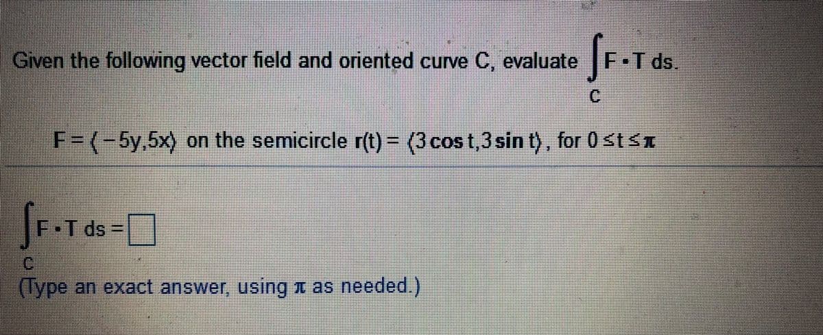 Given the following vector field and oriented curve C, evaluate
F•T ds.
C.
F3D(-5y,5x) on the semicircle r(t) = (3cost,3sin t), for 0 st<x
F•T ds =|
(Type an exact answer, using x as needed.)
