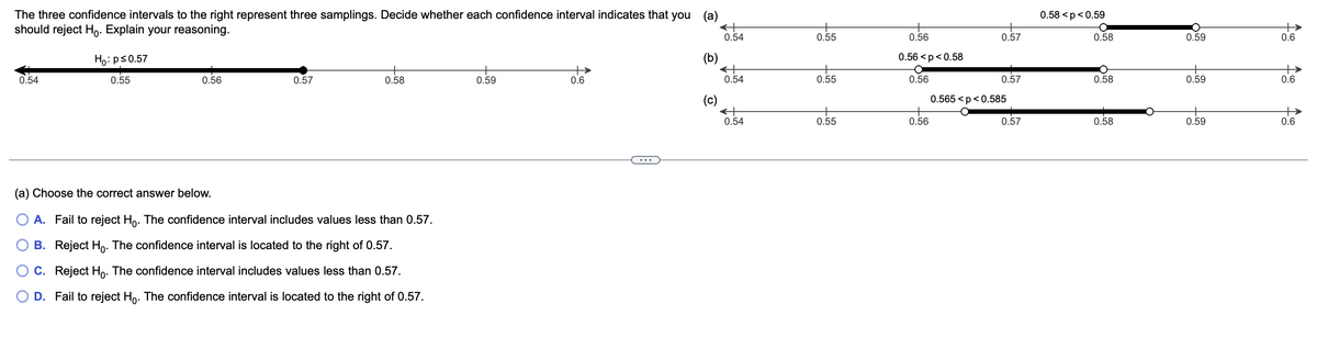 The three confidence intervals to the right represent three samplings. Decide whether each confidence interval indicates that you (a)
should reject Ho. Explain your reasoning.
0.54
Ho: p≤0.57
0.55
0.56
0.57
0.58
(a) Choose the correct answer below.
A. Fail to reject Ho. The confidence interval includes values less than 0.57.
B. Reject Ho. The confidence interval is located to the right of 0.57.
C. Reject Ho. The confidence interval includes values less than 0.57.
D. Fail to reject Ho. The confidence interval is located to the right of 0.57.
0.59
0.6
(b)
(c)
升
0.54
0.54
0.54
0.55
0.55
0.55
0.56
0.56 <p<0.58
0.56
0.56
0.57
0.57
0.565 <p <0.585
0.57
0.58 <p <0.59
O
0.58
0.58
0.58
0.59
0.59
0.59
+
0.6
+
0.6
0.6