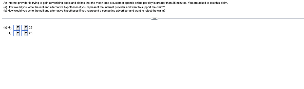 An Internet provider is trying to gain advertising deals and claims that the mean time a customer spends online per day is greater than 25 minutes. You are asked to test this claim.
(a) How would you write the null and alternative hypotheses if you represent the Internet provider and want to support the claim?
(b) How would you write the null and alternative hypotheses if you represent a competing advertiser and want to reject the claim?
(a) Ho:
Ha:
i
▶
25
25