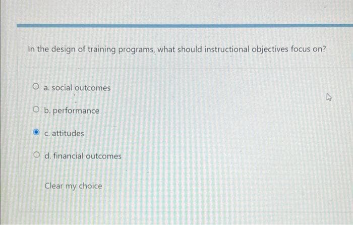 In the design of training programs, what should instructional objectives focus on?
O a. social outcomes
O b. performance
C. attitudes
O d. financial outcomes
Clear my choice
