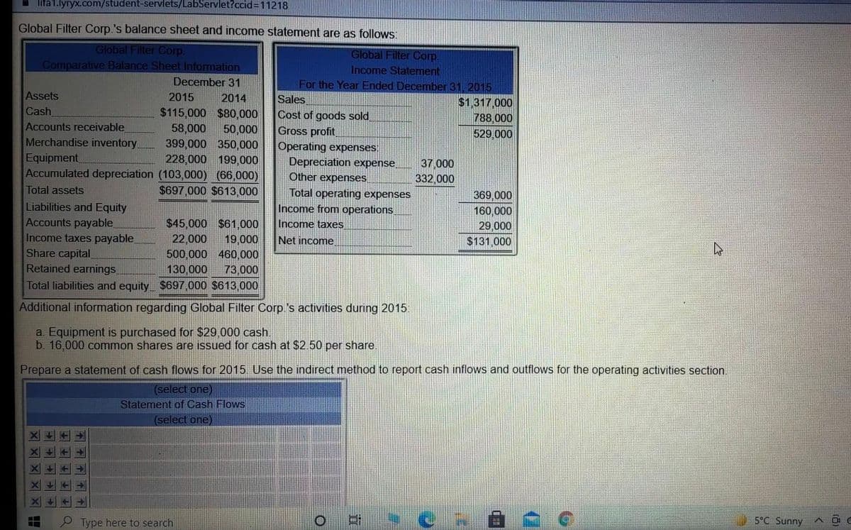 I lifa1.lyryx.com/student-servlets/LabServlet?ccid=11218
Global Filter Corp.'s balance sheet and income statement are as follows:
Global Filter Corp.
Global Filter Corp.
Income Statement
Comparative Balance Sheet Information
December 31
For the Year Ended December 31, 2015
Sales
Cost of goods sold
Gross profit
Operating expenses:
Depreciation expense,
Other expenses
Total operating expenses
Income from operations.
Income taxes
Assets
2015
2014
Cash
Accounts receivable
Merchandise inventory
Equipment
$1,317,000
788,000
529,000
$115,000 $80,000
58,000
50,000
399,000 350,000
228,000 199,000
Accumulated depreciation (103,000) (66,000)
37 000
332,000
Total assets
$697,000 $613,000
369,000
Liabilities and Equity
Accounts payable
Income taxes payable
Share capital,
Retained earnings
160,000
29,000
$131,000
$45,000 $61,000
22,000
19,000
500,000 460,000
73,000
Net income
130,000
Total liabilities and equity $697,000 $613,000
Additional information regarding Global Filter Corp 's activities during 2015
a. Equipment is purchased for $29,000 cash.
b. 16,000 common shares are issued for cash at $250 per share.
Prepare a statement of cash flows for 2015. Use the indirect method to report cash inflows and outflows for the operating activities section.
(select one)
Statement of Cash Flows
(select one)
P Type here to search
5°C Sunny
不不 户
