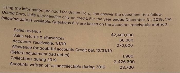 Using the information provided for United Corp, and answer the questions that folow.
Onited Corp. sells merchandise only on credit. For the year ended December 31, 2019, the
following data is available: Questions 6-9 are based on the accounts receivable method.
Sales revenue
$2,400,000
60,000
Sales returns & allowances
Accounts receivable, 1/1/19
270,000
Allowance for doubtful accounts Credit bal. 12/31/19
(Before adjustment bad debts)
Collections during 2019
Accounts written off as uncollectible during 2019
1,900
2,426,300
23,700
