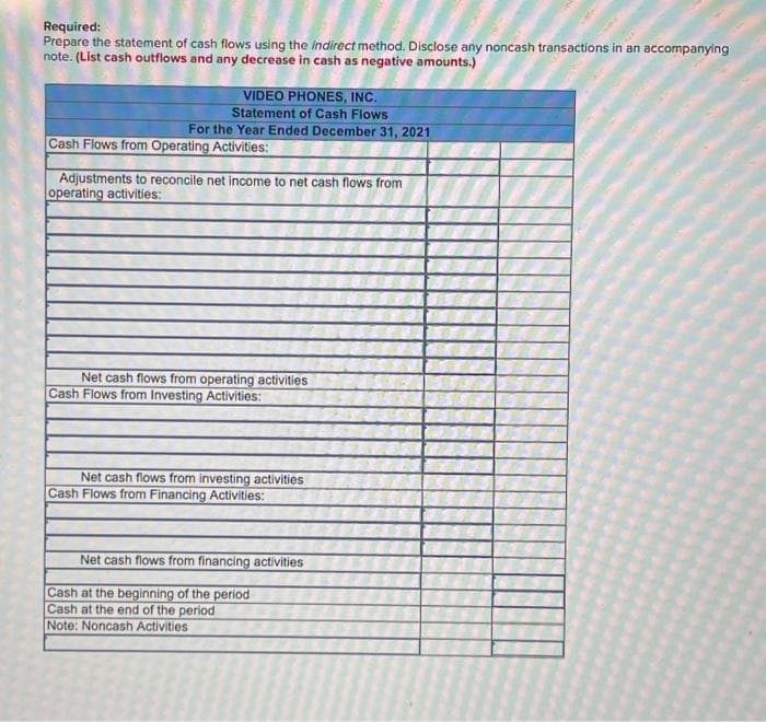 Required:
Prepare the statement of cash flows using the indirect method. Disclose any noncash transactions in an accompanying
note. (List cash outflows and any decrease in cash as negative amounts.)
VIDEO PHONES, INC.
Statement of Cash Flows
For the Year Ended December 31, 2021
Cash Flows from Operating Activities:
Adjustments to reconcile net income to net cash flows from
operating activities:
Net cash flows from operating activities
Cash Flows from Investing Activities:
Net cash flows from investing activities
Cash Flows from Financing Activities:
Net cash flows from financing activities
Cash at the beginning of the period
Cash at the end of the period
Note: Noncash Activities
