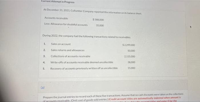 Current Attempt in Progress
At December 31, 2021. Cullumber Company reported this information on its balance sheet.
Accounts receivable
$588.000
Less: Allowance for doubtful accounts
35.000
During 2022, the company had the following transactions related to receivables.
1.
Sales on account
$2.299.000
2.
Sales returns and allowances
50.000
3.
Collections of accounts receivable
2.115,000
4.
Write-offs of accounts receivable deemed uncollectible
38,000
5.
Recovery of accounts previously written off as uncollectible
15,000
(a)
ofaccounts.receivable. (Omit cost of goods sold entries) (Credit account titles are automatically indented when amount is
uel litlesand cnter 0for.the
Prepare the journal entries to record each of these five transactions. Assume that no cash discounts were taken on the collections
