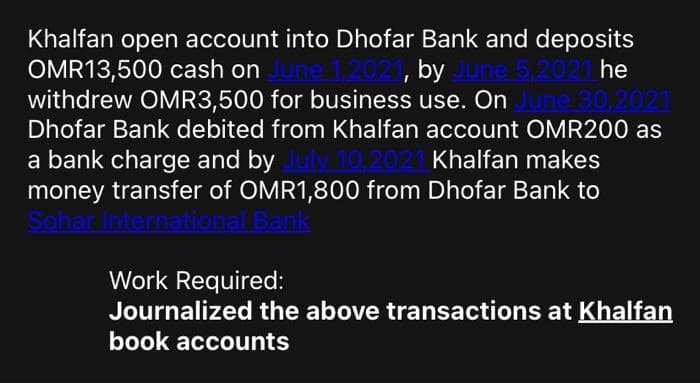 Khalfan open account into Dhofar Bank and deposits
OMR13,500 cash on
withdrew OMR3,500 for business use. On
Dhofar Bank debited from Khalfan account OMR200 as
by
he
021
a bank charge and by
money transfer of OMR1,800 from Dhofar Bank to
Khalfan makes
Work Required:
Journalized the above transactions at Khalfan
book accounts
