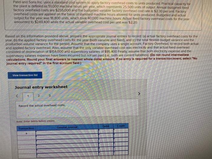 Patel and Sons Inc. uses a standard cost system to apply factory overhead costs to units produced. Practical capacity for
the plant is defined as 51,000 machine hours per year, which represents 25,500 units of output. Annual budgeted fixed
factory overhead costs are $255,000 and the budgeted variable factory overhead cost rate is $2.30 per unit. Factory
overhead costs are applied on the basis of standard machine hours allowed for units produced. Budgeted and actual
output for the year was 18,800 units, which took 40,000 machine hours. Actual fixed factory overhead costs for the year
amounted to $249,400 while the actual variable overhead cost per unit was $2.20.
Based on the information provided above, prepare the appropriate journal entries to record: (a) actual factory overhead costs for the
year, (b) the applied factory overhead costs for the year (both variable and fixed), and (c) the total flexible-budget variance and the
production volume variance for the period. Assume that the company uses a single account, Factory Overhead, to record both actual
and applied factory overhead. Also, assume that the only variable overhead cost was electricity and that actual fixed overhead
consisted of depreciation of $154,000 and supervisory salaries of $95,400 Finally, assume that both electricity expense and the
supervisory salaries expense have been incurred but not yet paid (Le, both are current liabilities). (Do not round intermediate
calculations. Round your final answers to nearest whole dollar amount. If no entry is required for a transaction/event, select "No
journal entry required" in the first account field.)
View transaction list
Journal entry worksheet
2
3
Record the actual overhead costs.
Note: Enter debits before credits.
Debit
Credit
Transaction
General Journal
