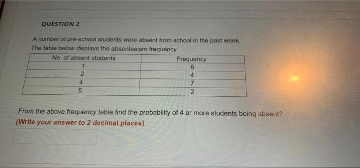 QUESTION 2
A number of pre-school students were absent from school in the past week.
The table below displays the absenteeism frequency
No, of absent students
Frequency
8.
4
4.
7
From the above frequency table, find the probability of 4 or more students being absent?
(Write your answer to 2 decimal places)
