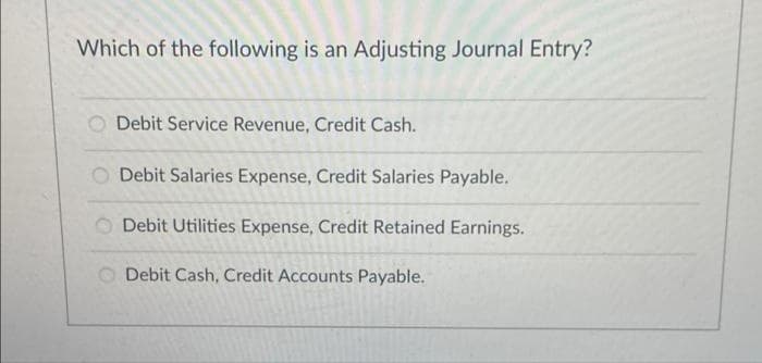 Which of the following is an Adjusting Journal Entry?
Debit Service Revenue, Credit Cash.
Debit Salaries Expense, Credit Salaries Payable.
Debit Utilities Expense, Credit Retained Earnings.
O Debit Cash, Credit Accounts Payable.
