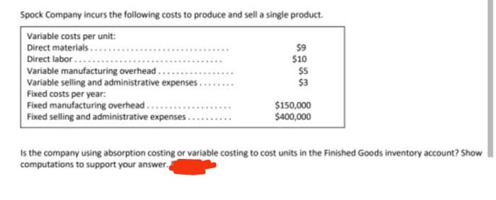 Spock Company incurs the following costs to produce and sell a single product.
Variable costs per unit:
Direct materials.
$9
$10
Direct labor..
Variable manufacturing overhead..
Variable selling and administrative expenses..
Fixed costs per year:
Fixed manufacturing overhead...
Fixed selling and administrative expenses.
$5
$3
$150,000
$40,000
Is the company using absorption costing or variable costing to cost units in the Finished Goods inventory account? Show
computations to support your answer.
