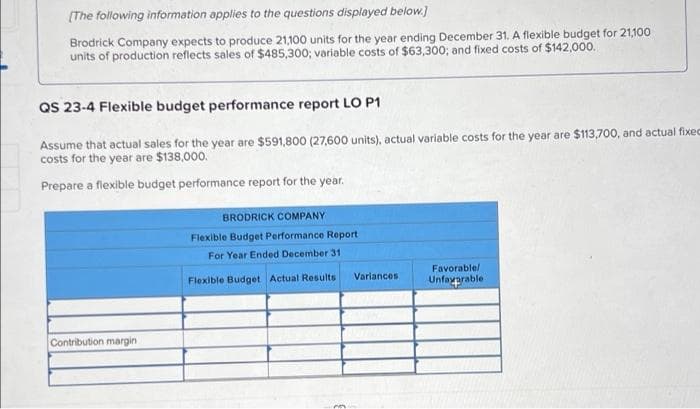 (The following information applies to the questions displayed below.]
Brodrick Company expects to produce 21,100 units for the year ending December 31. A flexible budget for 21,100
units of production reflects sales of $485,300; variable costs of $63,300; and fixed costs of $142,000.
QS 23-4 Flexible budget performance report LO P1
Assume that actual sales for the year are $591,800 (27,600 units), actual variable costs for the year are $113,700, and actual fixec
costs for the year are $138,000.
Prepare a flexible budget performance report for the year.
BRODRICK COMPANY
Flexible Budget Performance Report
For Year Ended December 31
Favorable/
Flexible Budget Actual Results
Variances
Unfayprable
Contribution margin
