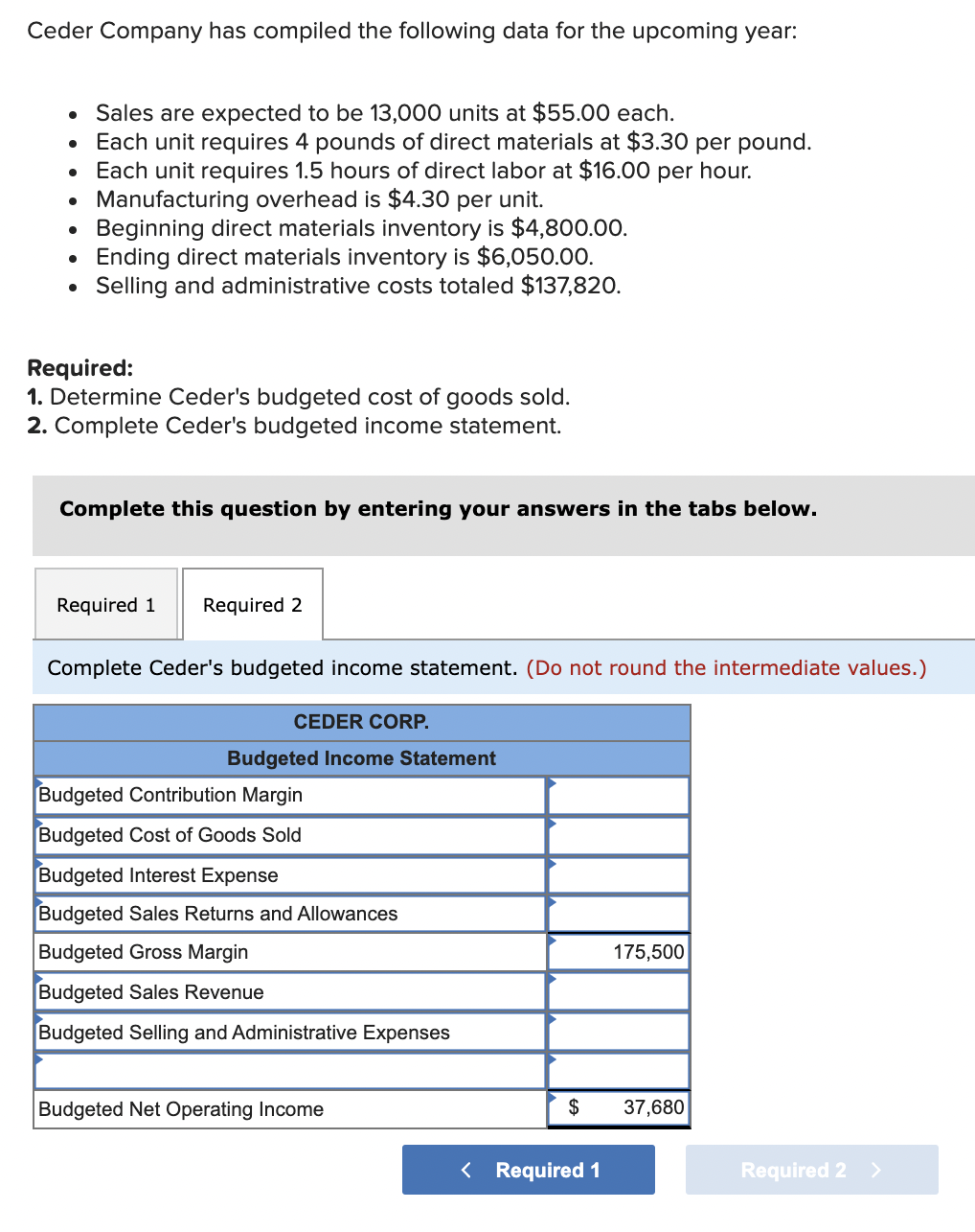 Ceder Company has compiled the following data for the upcoming year:
Sales are expected to be 13,000 units at $55.00 each.
Each unit requires 4 pounds of direct materials at $3.30 per pound.
Each unit requires 1.5 hours of direct labor at $16.00 per hour.
• Manufacturing overhead is $4.30 per unit.
Beginning direct materials inventory is $4,800.00.
Ending direct materials inventory is $6,050.00.
Selling and administrative costs totaled $137,820.
Required:
1. Determine Ceder's budgeted cost of goods sold.
2. Complete Ceder's budgeted income statement.
Complete this question by entering your answers in the tabs below.
Required 1
Required 2
Complete Ceder's budgeted income statement. (Do not round the intermediate values.)
CEDER CORP.
Budgeted Income Statement
Budgeted Contribution Margin
Budgeted Cost of Goods Sold
Budgeted Interest Expense
Budgeted Sales Returns and Allowances
Budgeted Gross Margin
175,500
Budgeted Sales Revenue
Budgeted Selling and Administrative Expenses
Budgeted Net Operating Income
$
37,680
< Required 1
Required 2 >
