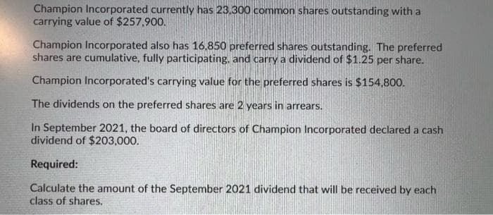 Champion Incorporated currently has 23,300 common shares outstanding with a
carrying value of $257,900.
Champion Incorporated also has 16.850 preferred shares outstanding. The preferred
shares are cumulative, fully participating, and carry a dividend of $1.25 per share.
Champion Incorporated's carrying value for the preferred shares is $154,800.
The dividends on the preferred shares are 2 years in arrears.
In September 2021, the board of directors of Champion Incorporated declared a cash
dividend of $203,000.
Required:
Calculate the amount of the September 2021 dividend that will be received by each
class of shares.
