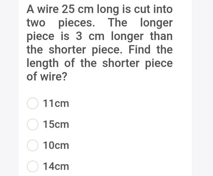 A wire 25 cm long is cut into
two pieces. The longer
piece is 3 cm longer than
the shorter piece. Find the
length of the shorter piece
of wire?
O 11cm
O 15cm
O 10cm
O 14cm
