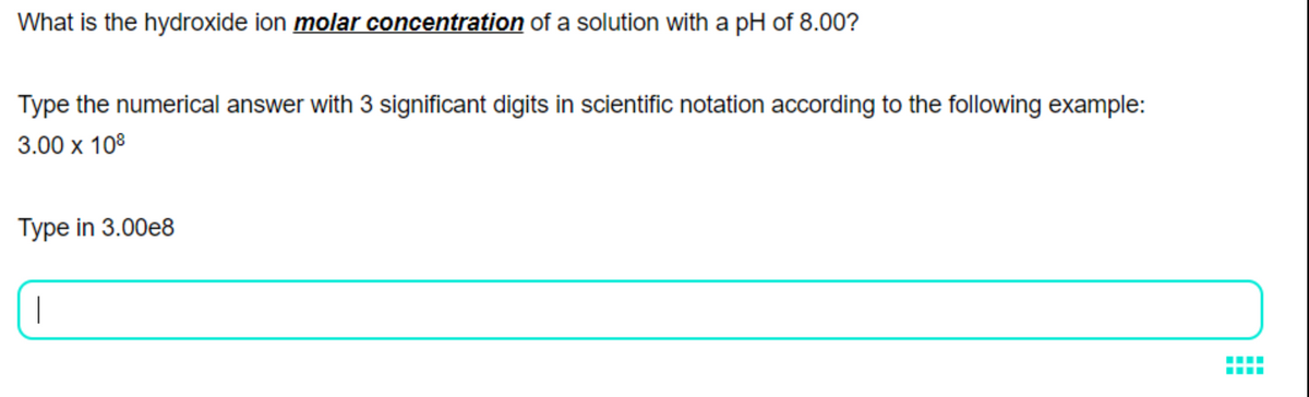 What is the hydroxide ion molar concentration of a solution with a pH of 8.00?
Type the numerical answer with 3 significant digits in scientific notation according to the following example:
3.00 х 108
Type in 3.00e8
