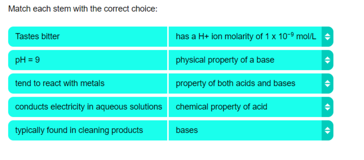 Match each stem with the correct choice:
Tastes bitter
has a H+ ion molarity of 1 x 10-9 mol/L +
pH = 9
physical property of a base
tend to react with metals
property of both acids and bases
conducts electricity in aqueous solutions
chemical property of acid
typically found in cleaning products
bases
