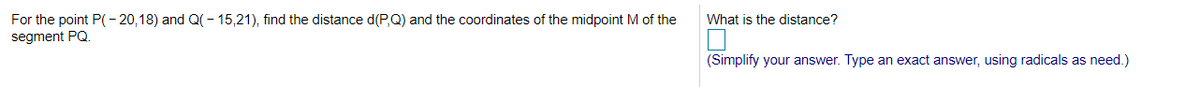 For the point P((- 20,18) and Q(– 15,21), find the distance d(P,Q) and the coordinates of the midpoint M of the
What is the distance?
segment PQ.
(Simplify your answer. Type an exact answer, using radicals as need.)
