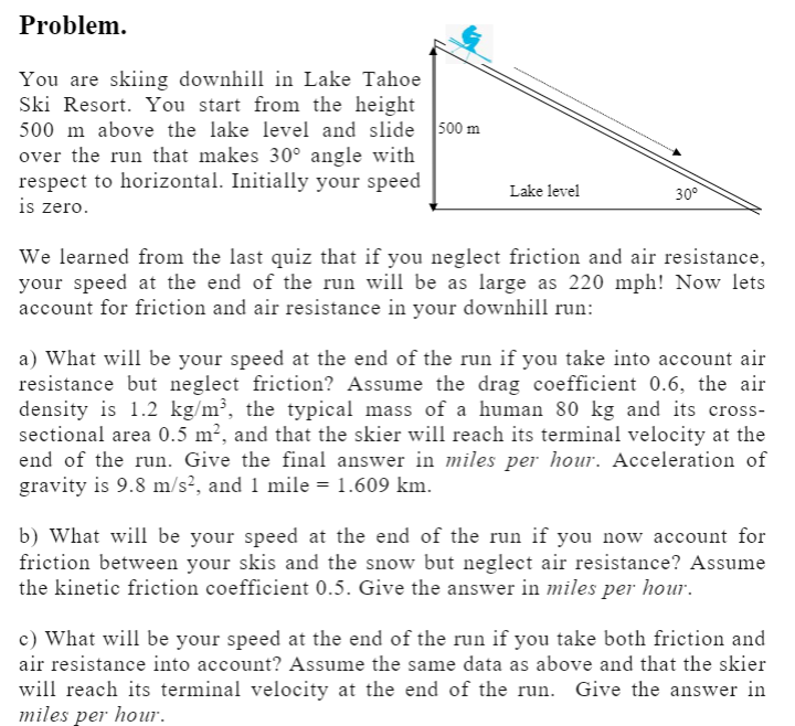 Problem.
You are skiing downhill in Lake Tahoe
Ski Resort. You start from the height
500 m above the lake level and slide 500 m
over the run that makes 30° angle with
respect to horizontal. Initially your speed
is zero.
Lake level
30°
We learned from the last quiz that if you neglect friction and air resistance,
your speed at the end of the run will be as large as 220 mph! Now lets
account for friction and air resistance in your downhill run:
a) What will be your speed at the end of the run if you take into account air
resistance but neglect friction? Assume the drag coefficient 0.6, the air
density is 1.2 kg/m³, the typical mass of a human 80 kg and its cross-
sectional area 0.5 m², and that the skier will reach its terminal velocity at the
end of the run. Give the final answer in miles per hour. Acceleration of
gravity is 9.8 m/s², and 1 mile = 1.609 km.
b) What will be your speed at the end of the run if you now account for
friction between your skis and the snow but neglect air resistance? Assume
the kinetic friction coefficient 0.5. Give the answer in miles per hour.
c) What will be your speed at the end of the run if you take both friction and
air resistance into account? Assume the same data as above and that the skier
will reach its terminal velocity at the end of the run. Give the answer in
miles per hour.
