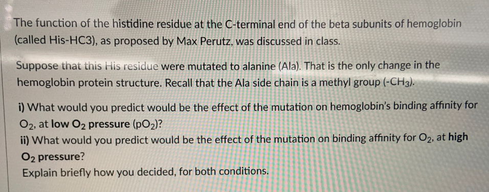 The function of the histidine residue at the C-terminal end of the beta subunits of hemoglobin
(called His-HC3), as proposed by Max Perutz, was discussed in class.
Suppose that this His residue were mutated to alanine (Ala). That is the only change in the
hemoglobin protein structure. Recall that the Ala side chain is a methyl group (-CH3).
i) What would you predict would be the effect of the mutation on hemoglobin's binding affinity for
O2, at low O2 pressure (pO2)?
ii) What would you predict would be the effect of the mutation on binding affinity for O2, at high
O2 pressure?
Explain briefly how you decided, for both conditions.
