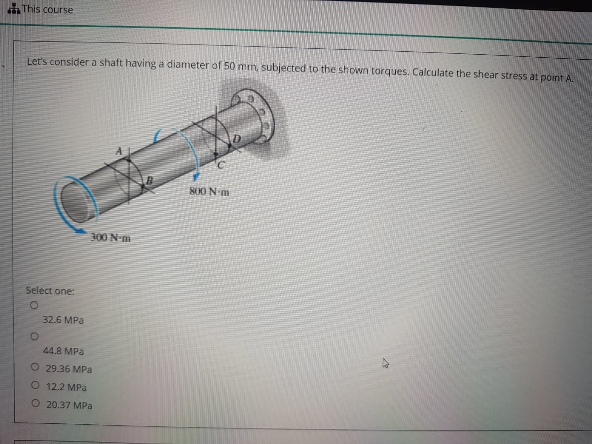 This course
Lets consider a shaft having a diameter of 50 mm, subjected to the shown torques. Calculate the shear stress at point A.
800 N m
300 N-m
Select one:
32.6 MPa
44.8 MPa
O 29.36 MPa
O 12.2 MPa
O 20.37 MPa
