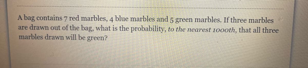 A bag contains 7 red marbles, 4 blue marbles and 5 green marbles. If three marbles
are drawn out of the bag, what is the probability, to the nearest 100oth, that all three
marbles drawn will be green?
