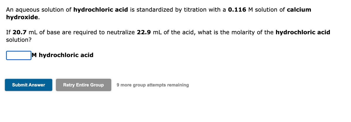 An aqueous solution of hydrochloric acid is standardized by titration with a 0.116 M solution of calcium
hydroxide.
If 20.7 mL of base are required to neutralize 22.9 mL of the acid, what is the molarity of the hydrochloric acid
solution?
M hydrochloric acid
Submit Answer
Retry Entire Group 9 more group attempts remaining