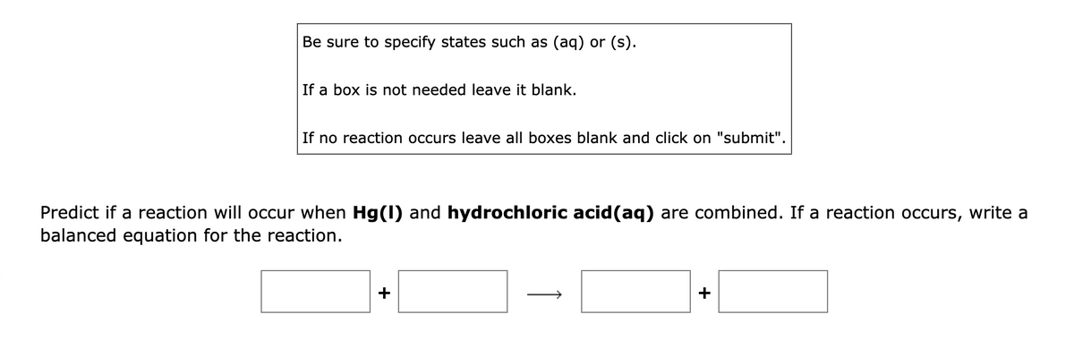 Be sure to specify states such as (aq) or (s).
If a box is not needed leave it blank.
If no reaction occurs leave all boxes blank and click on "submit".
Predict if a reaction will occur when Hg(1) and hydrochloric acid(aq) are combined. If a reaction occurs, write a
balanced equation for the reaction.
+